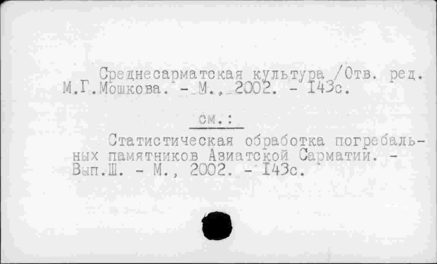 ﻿Средне сарма тс кая культура /Отв. рец.
М.Г.Мошкова. ‘ - ,М., 2002. - 143с.
см. :
Статистическая обработка погребальных памятников Азиатской Сасматии. -Вып.Ш. - М., 2002. - 143с. ‘